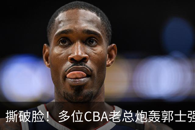 撕破脸！多位CBA老总炮轰郭士强 满腹怨言却无奈篮协撑腰？